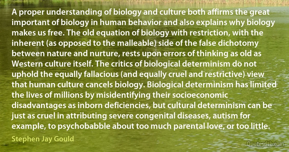 A proper understanding of biology and culture both affirms the great important of biology in human behavior and also explains why biology makes us free. The old equation of biology with restriction, with the inherent (as opposed to the malleable) side of the false dichotomy between nature and nurture, rests upon errors of thinking as old as Western culture itself. The critics of biological determinism do not uphold the equally fallacious (and equally cruel and restrictive) view that human culture cancels biology. Biological determinism has limited the lives of millions by misidentifying their socioeconomic disadvantages as inborn deficiencies, but cultural determinism can be just as cruel in attributing severe congenital diseases, autism for example, to psychobabble about too much parental love, or too little. (Stephen Jay Gould)