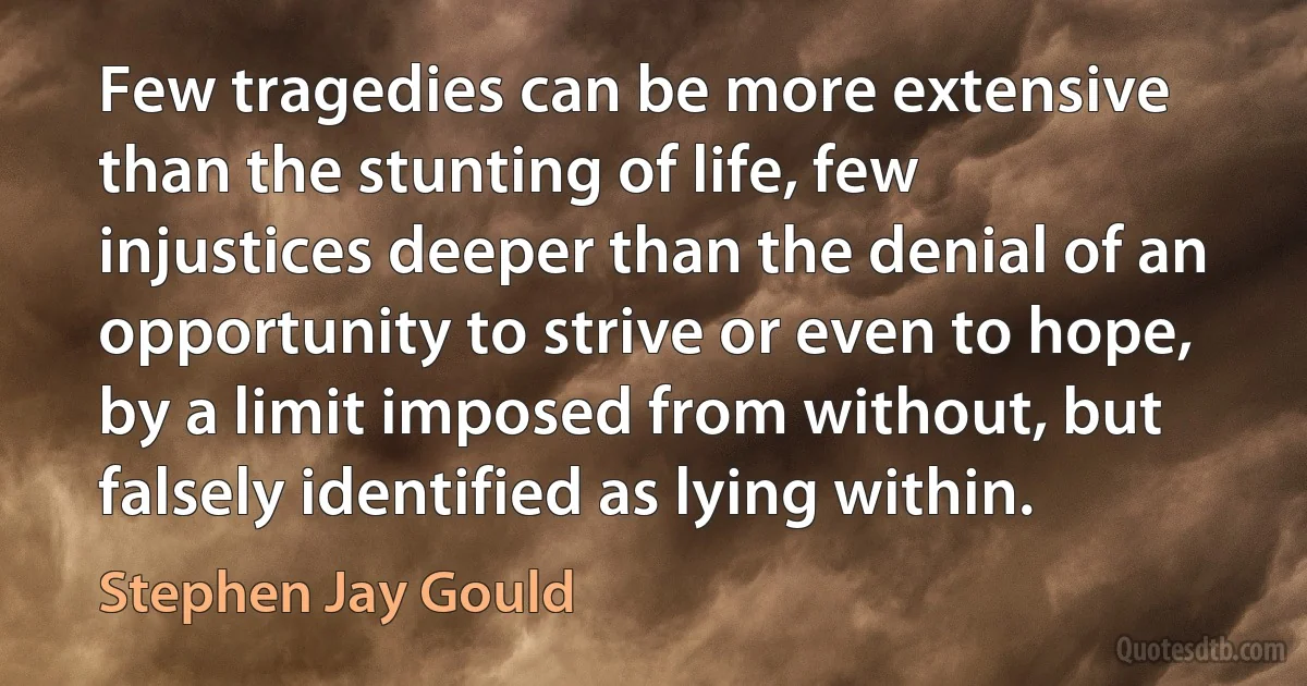 Few tragedies can be more extensive than the stunting of life, few injustices deeper than the denial of an opportunity to strive or even to hope, by a limit imposed from without, but falsely identified as lying within. (Stephen Jay Gould)