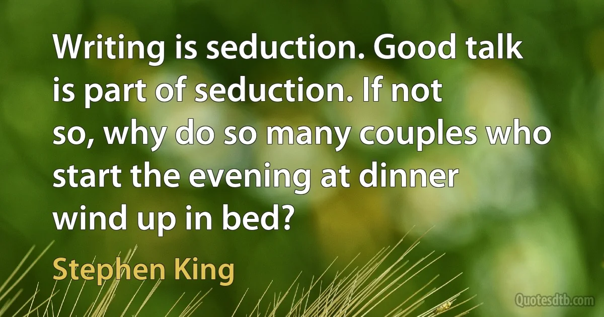 Writing is seduction. Good talk is part of seduction. If not so, why do so many couples who start the evening at dinner wind up in bed? (Stephen King)