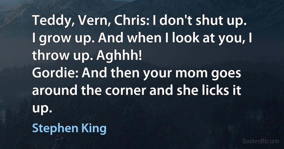 Teddy, Vern, Chris: I don't shut up. I grow up. And when I look at you, I throw up. Aghhh!
Gordie: And then your mom goes around the corner and she licks it up. (Stephen King)