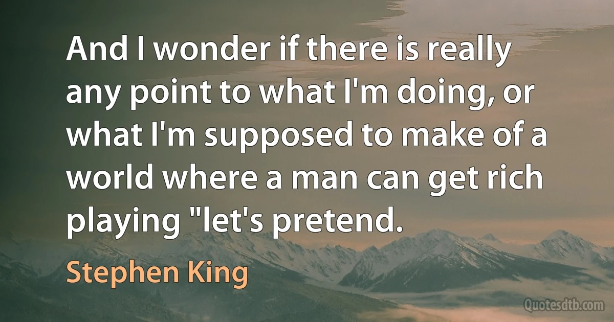 And I wonder if there is really any point to what I'm doing, or what I'm supposed to make of a world where a man can get rich playing "let's pretend. (Stephen King)