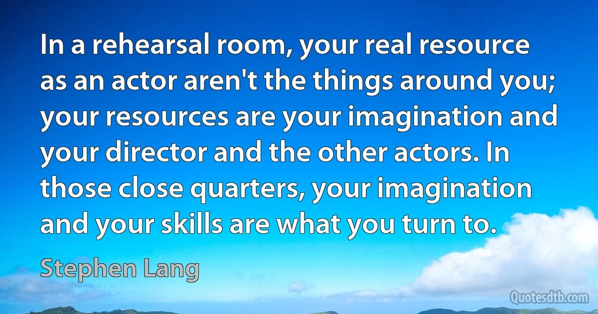 In a rehearsal room, your real resource as an actor aren't the things around you; your resources are your imagination and your director and the other actors. In those close quarters, your imagination and your skills are what you turn to. (Stephen Lang)