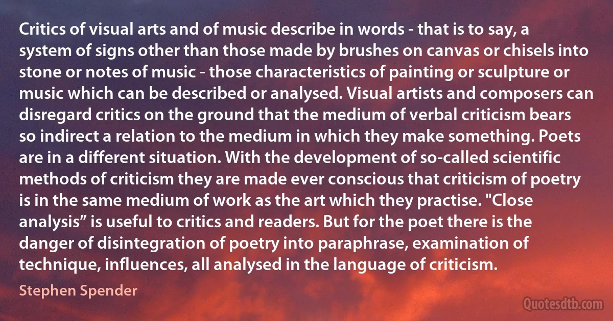 Critics of visual arts and of music describe in words - that is to say, a system of signs other than those made by brushes on canvas or chisels into stone or notes of music - those characteristics of painting or sculpture or music which can be described or analysed. Visual artists and composers can disregard critics on the ground that the medium of verbal criticism bears so indirect a relation to the medium in which they make something. Poets are in a different situation. With the development of so-called scientific methods of criticism they are made ever conscious that criticism of poetry is in the same medium of work as the art which they practise. "Close analysis” is useful to critics and readers. But for the poet there is the danger of disintegration of poetry into paraphrase, examination of technique, influences, all analysed in the language of criticism. (Stephen Spender)