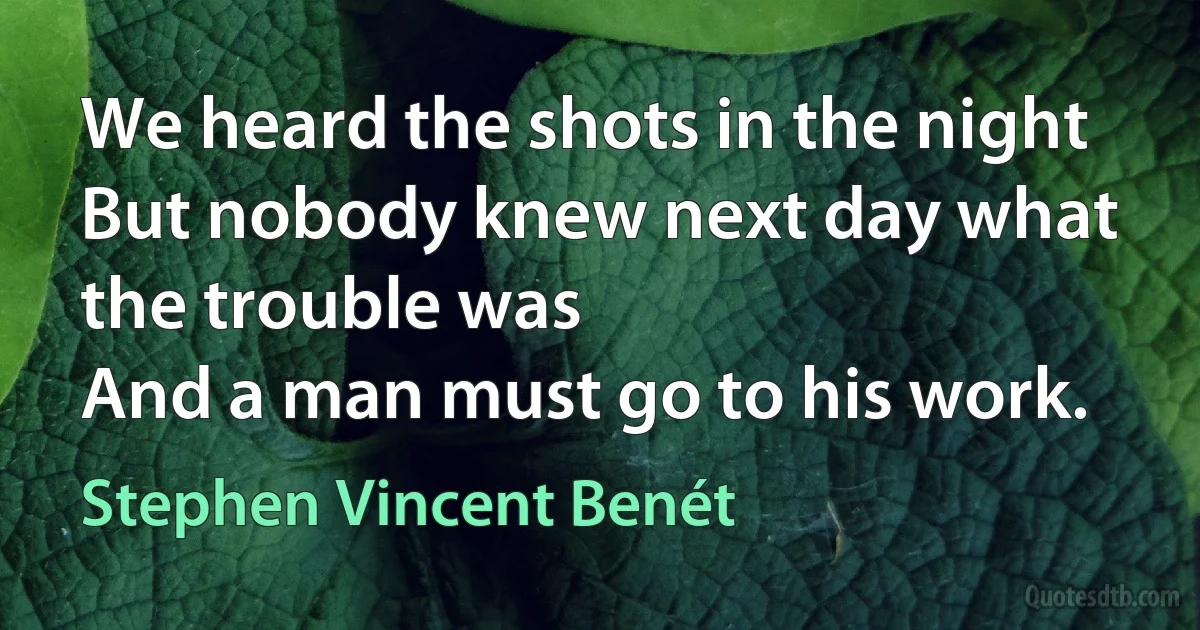 We heard the shots in the night
But nobody knew next day what the trouble was
And a man must go to his work. (Stephen Vincent Benét)