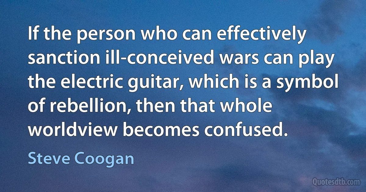 If the person who can effectively sanction ill-conceived wars can play the electric guitar, which is a symbol of rebellion, then that whole worldview becomes confused. (Steve Coogan)