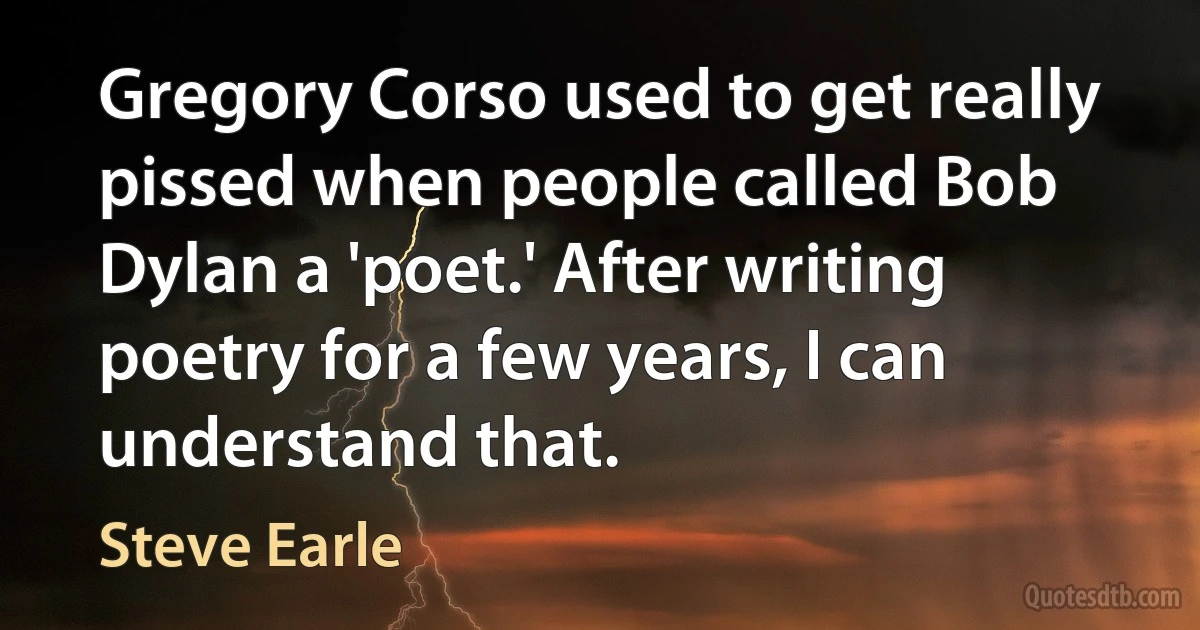 Gregory Corso used to get really pissed when people called Bob Dylan a 'poet.' After writing poetry for a few years, I can understand that. (Steve Earle)