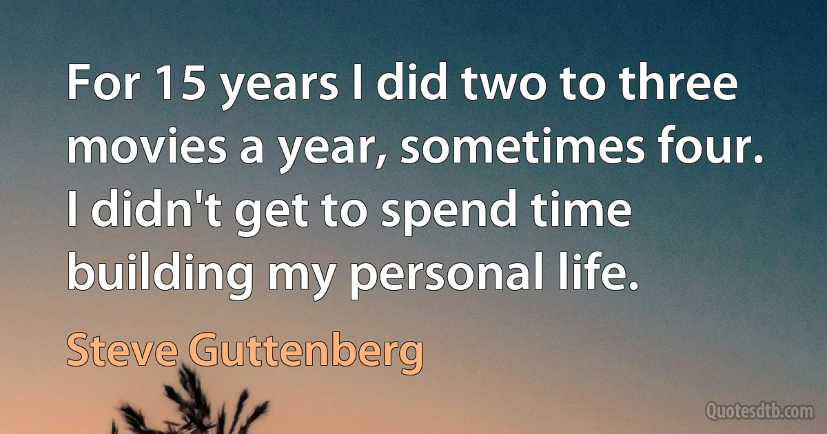 For 15 years I did two to three movies a year, sometimes four. I didn't get to spend time building my personal life. (Steve Guttenberg)