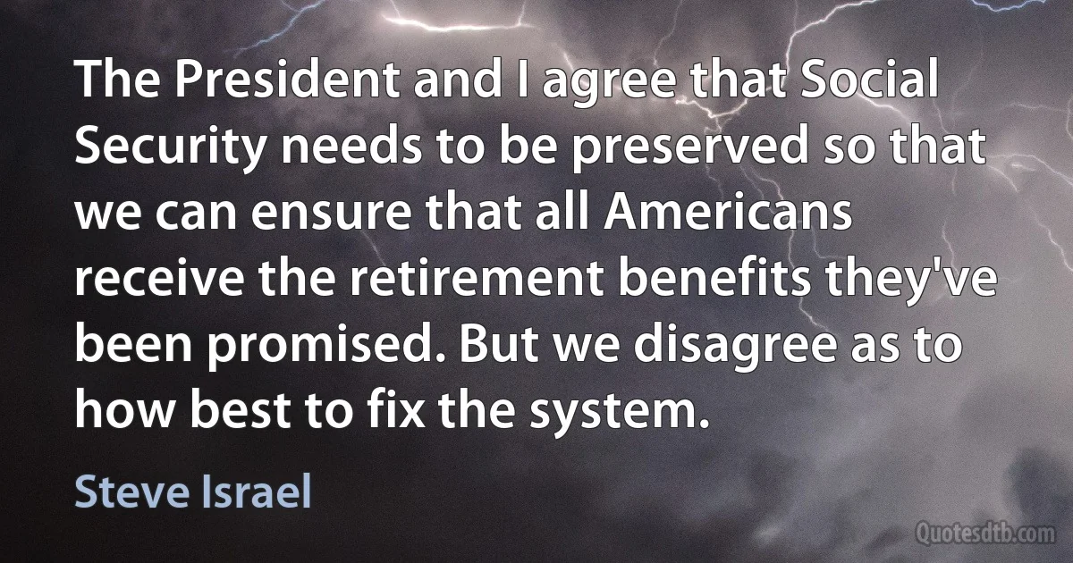 The President and I agree that Social Security needs to be preserved so that we can ensure that all Americans receive the retirement benefits they've been promised. But we disagree as to how best to fix the system. (Steve Israel)