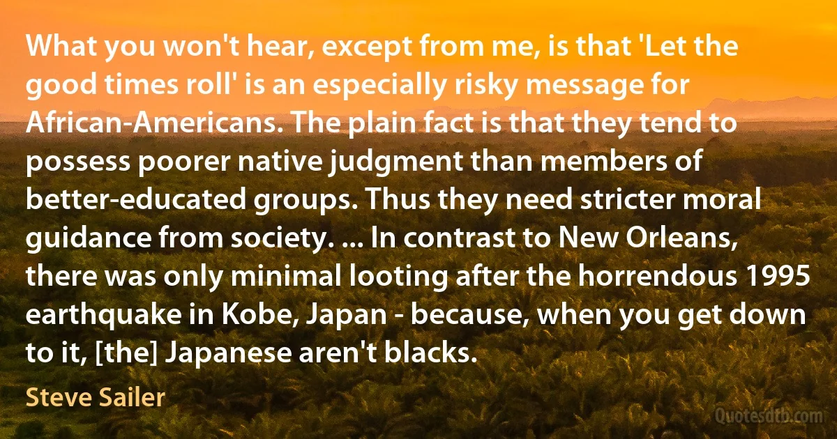 What you won't hear, except from me, is that 'Let the good times roll' is an especially risky message for African-Americans. The plain fact is that they tend to possess poorer native judgment than members of better-educated groups. Thus they need stricter moral guidance from society. ... In contrast to New Orleans, there was only minimal looting after the horrendous 1995 earthquake in Kobe, Japan - because, when you get down to it, [the] Japanese aren't blacks. (Steve Sailer)