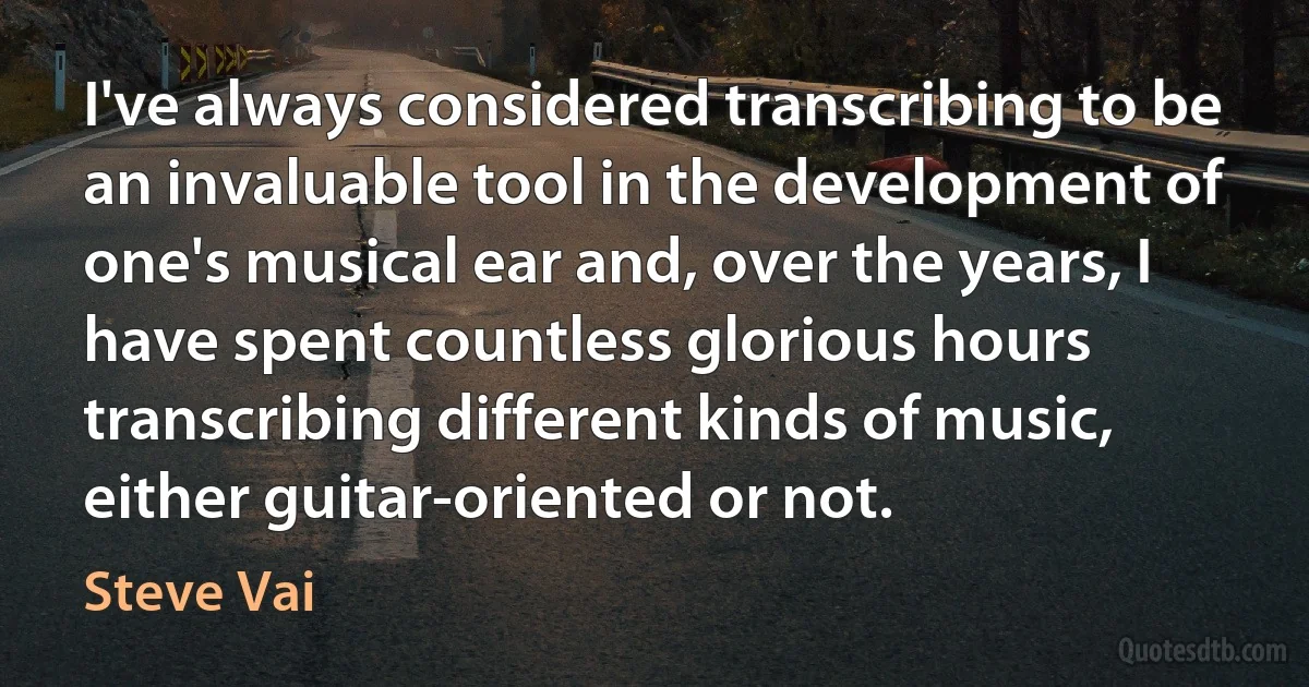 I've always considered transcribing to be an invaluable tool in the development of one's musical ear and, over the years, I have spent countless glorious hours transcribing different kinds of music, either guitar-oriented or not. (Steve Vai)