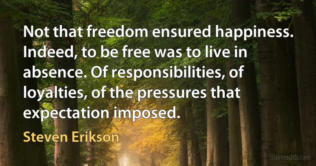 Not that freedom ensured happiness. Indeed, to be free was to live in absence. Of responsibilities, of loyalties, of the pressures that expectation imposed. (Steven Erikson)