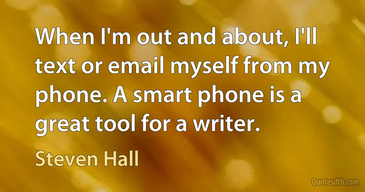 When I'm out and about, I'll text or email myself from my phone. A smart phone is a great tool for a writer. (Steven Hall)