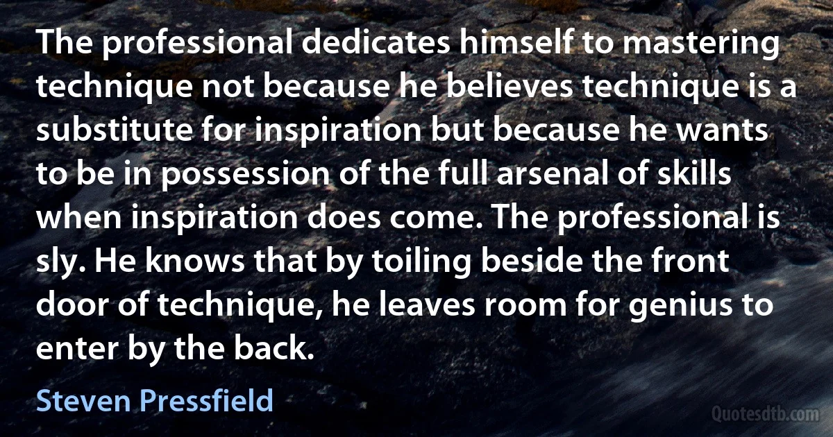 The professional dedicates himself to mastering technique not because he believes technique is a substitute for inspiration but because he wants to be in possession of the full arsenal of skills when inspiration does come. The professional is sly. He knows that by toiling beside the front door of technique, he leaves room for genius to enter by the back. (Steven Pressfield)