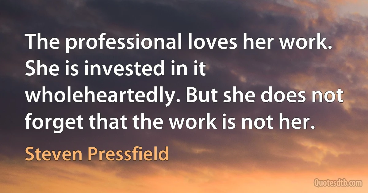 The professional loves her work. She is invested in it wholeheartedly. But she does not forget that the work is not her. (Steven Pressfield)