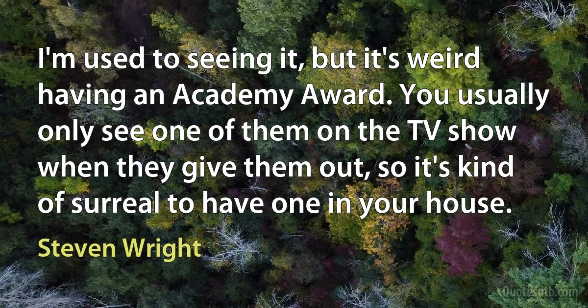 I'm used to seeing it, but it's weird having an Academy Award. You usually only see one of them on the TV show when they give them out, so it's kind of surreal to have one in your house. (Steven Wright)