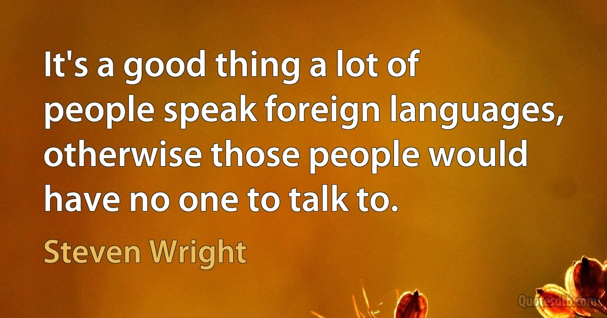 It's a good thing a lot of people speak foreign languages, otherwise those people would have no one to talk to. (Steven Wright)