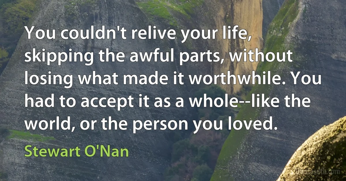 You couldn't relive your life, skipping the awful parts, without losing what made it worthwhile. You had to accept it as a whole--like the world, or the person you loved. (Stewart O'Nan)