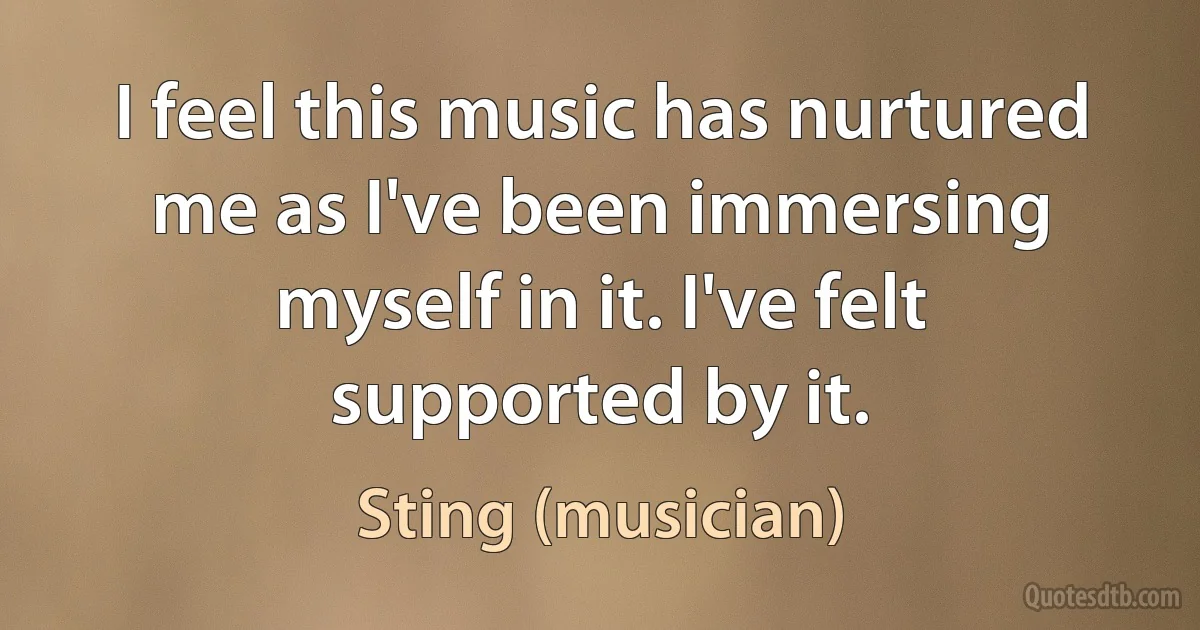 I feel this music has nurtured me as I've been immersing myself in it. I've felt supported by it. (Sting (musician))