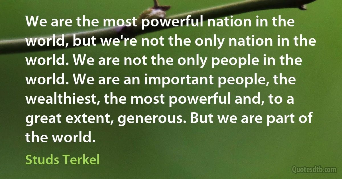 We are the most powerful nation in the world, but we're not the only nation in the world. We are not the only people in the world. We are an important people, the wealthiest, the most powerful and, to a great extent, generous. But we are part of the world. (Studs Terkel)