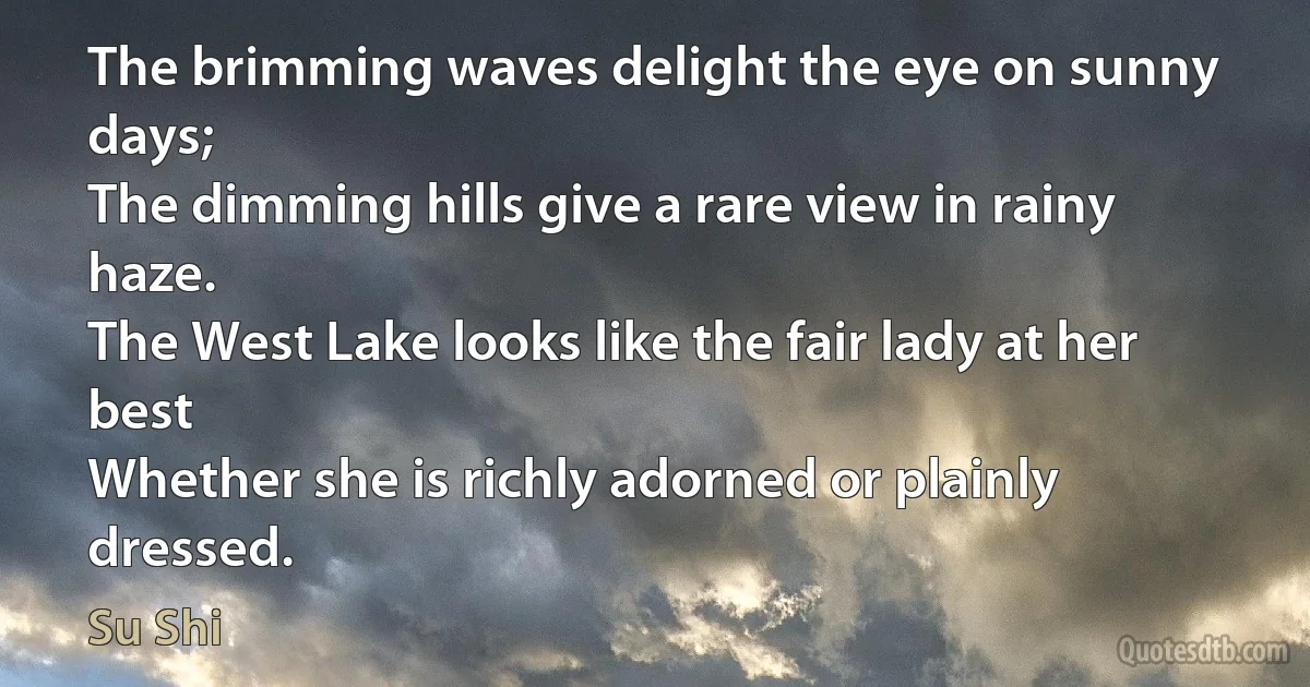 The brimming waves delight the eye on sunny days;
The dimming hills give a rare view in rainy haze.
The West Lake looks like the fair lady at her best
Whether she is richly adorned or plainly dressed. (Su Shi)