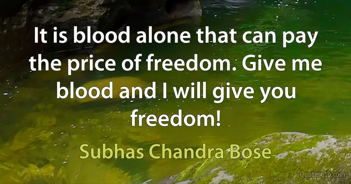 It is blood alone that can pay the price of freedom. Give me blood and I will give you freedom! (Subhas Chandra Bose)