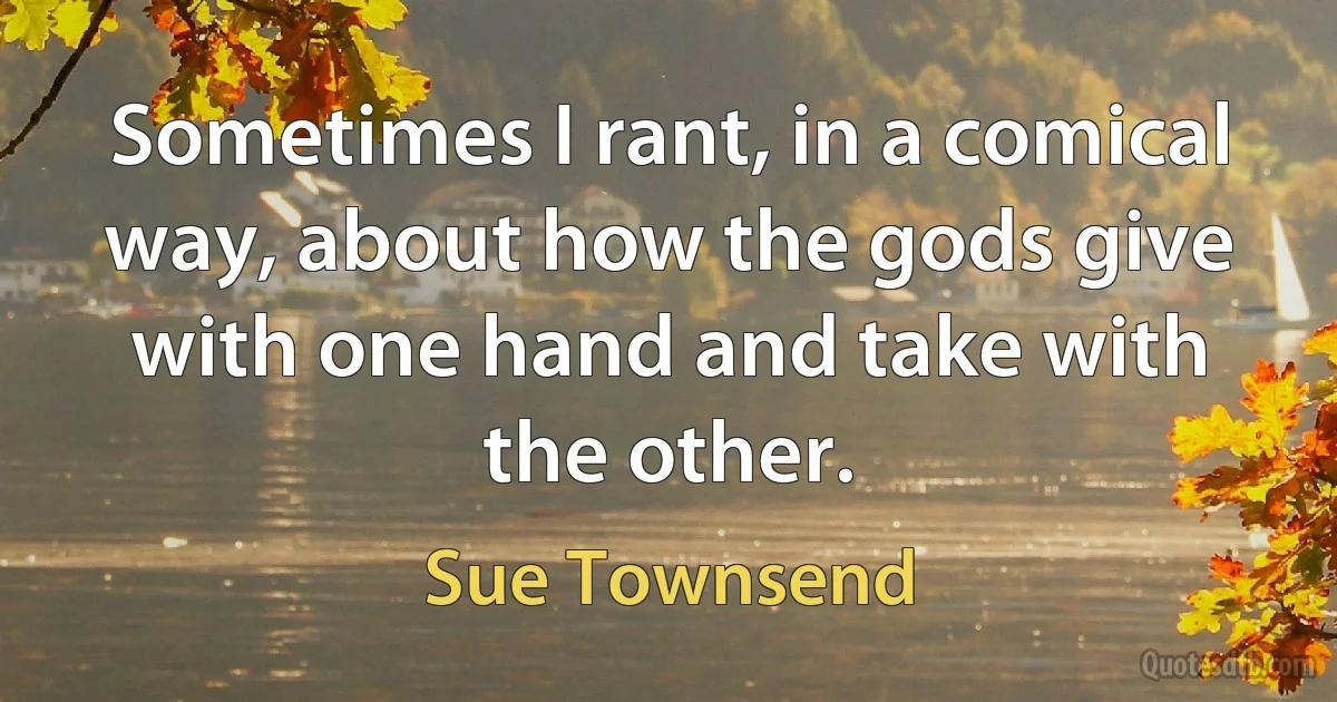 Sometimes I rant, in a comical way, about how the gods give with one hand and take with the other. (Sue Townsend)