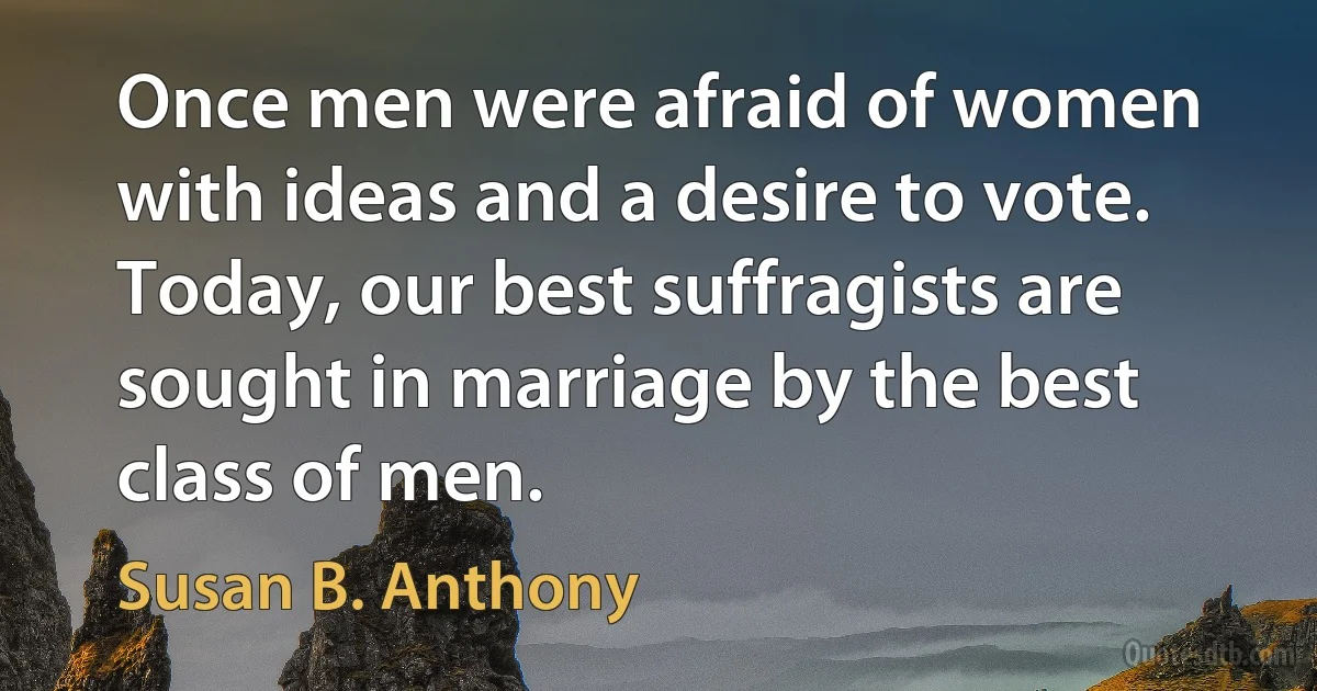 Once men were afraid of women with ideas and a desire to vote. Today, our best suffragists are sought in marriage by the best class of men. (Susan B. Anthony)