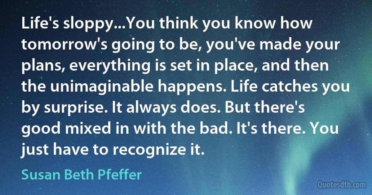 Life's sloppy...You think you know how tomorrow's going to be, you've made your plans, everything is set in place, and then the unimaginable happens. Life catches you by surprise. It always does. But there's good mixed in with the bad. It's there. You just have to recognize it. (Susan Beth Pfeffer)