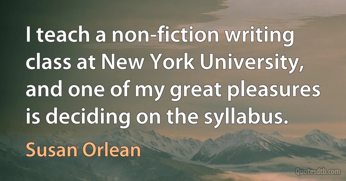 I teach a non-fiction writing class at New York University, and one of my great pleasures is deciding on the syllabus. (Susan Orlean)