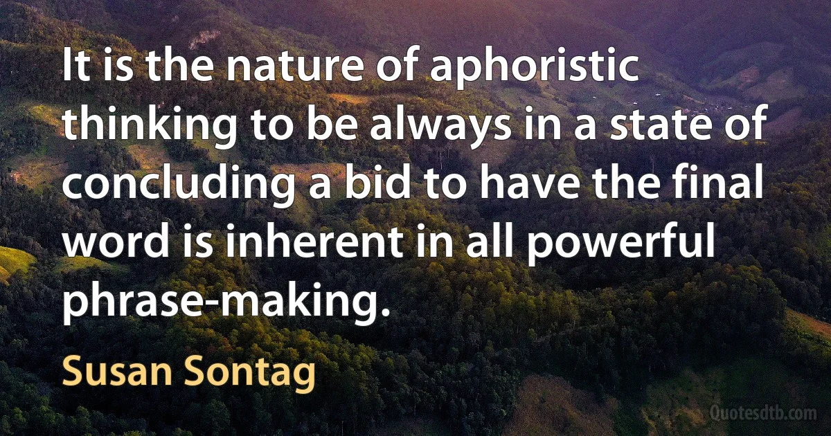 It is the nature of aphoristic thinking to be always in a state of concluding a bid to have the final word is inherent in all powerful phrase-making. (Susan Sontag)