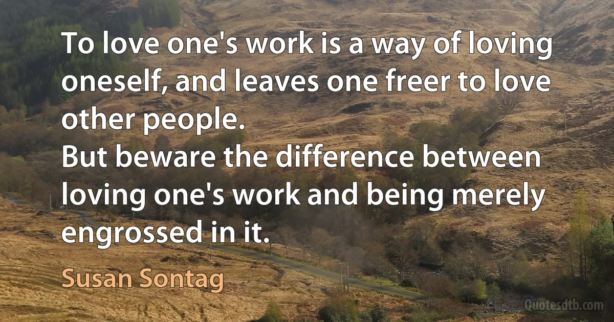 To love one's work is a way of loving oneself, and leaves one freer to love other people.
But beware the difference between loving one's work and being merely engrossed in it. (Susan Sontag)