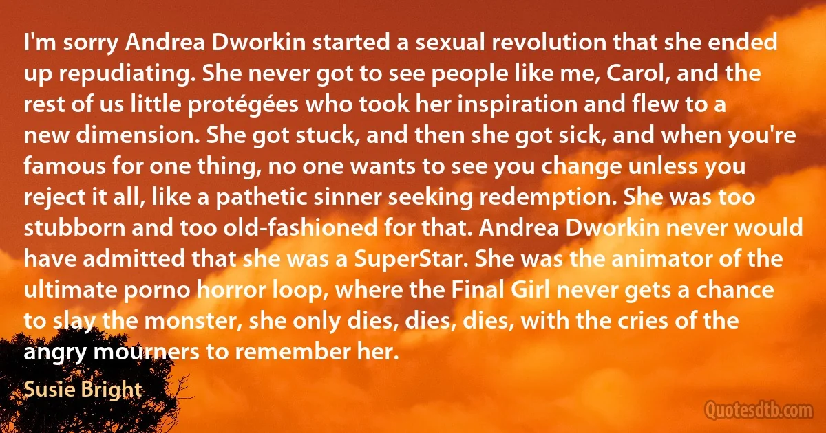 I'm sorry Andrea Dworkin started a sexual revolution that she ended up repudiating. She never got to see people like me, Carol, and the rest of us little protégées who took her inspiration and flew to a new dimension. She got stuck, and then she got sick, and when you're famous for one thing, no one wants to see you change unless you reject it all, like a pathetic sinner seeking redemption. She was too stubborn and too old-fashioned for that. Andrea Dworkin never would have admitted that she was a SuperStar. She was the animator of the ultimate porno horror loop, where the Final Girl never gets a chance to slay the monster, she only dies, dies, dies, with the cries of the angry mourners to remember her. (Susie Bright)