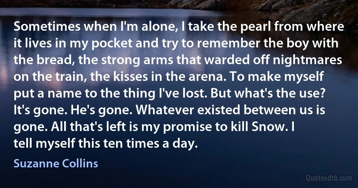 Sometimes when I'm alone, I take the pearl from where it lives in my pocket and try to remember the boy with the bread, the strong arms that warded off nightmares on the train, the kisses in the arena. To make myself put a name to the thing I've lost. But what's the use? It's gone. He's gone. Whatever existed between us is gone. All that's left is my promise to kill Snow. I tell myself this ten times a day. (Suzanne Collins)