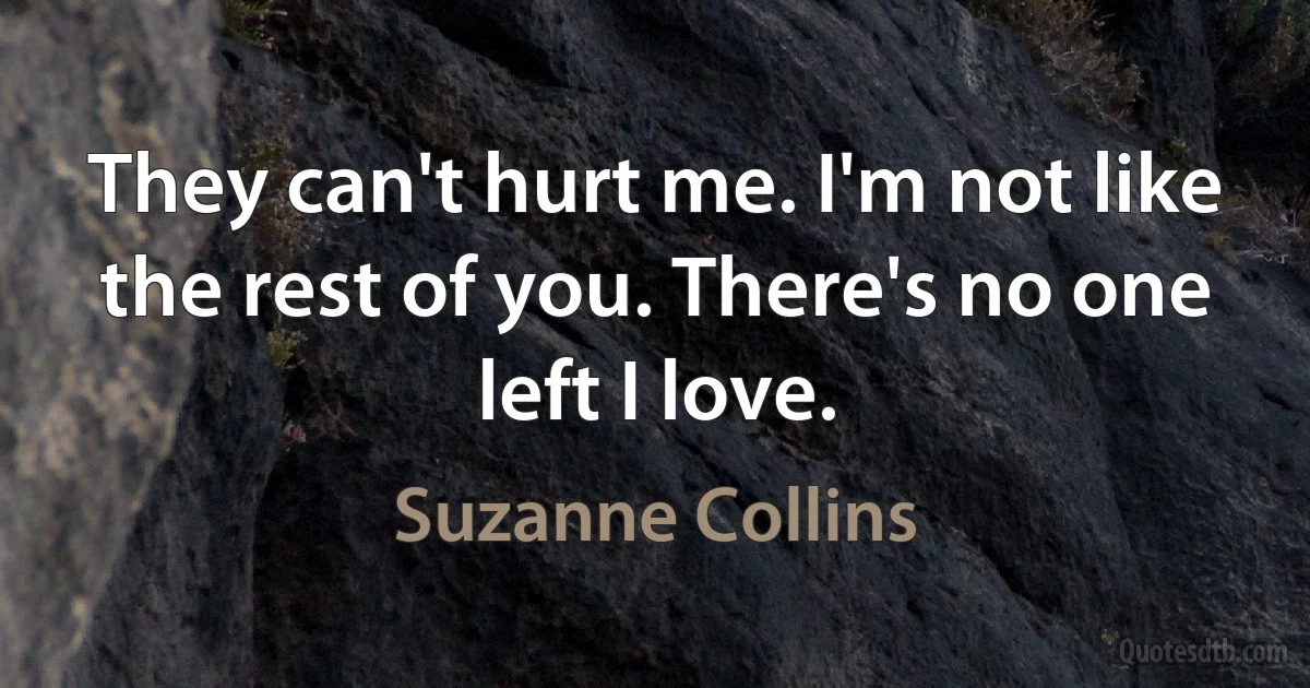 They can't hurt me. I'm not like the rest of you. There's no one left I love. (Suzanne Collins)