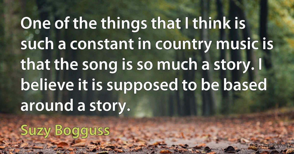 One of the things that I think is such a constant in country music is that the song is so much a story. I believe it is supposed to be based around a story. (Suzy Bogguss)