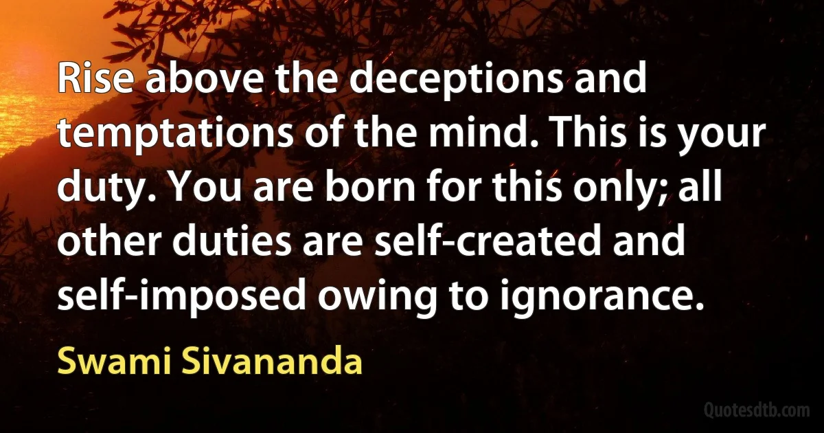 Rise above the deceptions and temptations of the mind. This is your duty. You are born for this only; all other duties are self-created and self-imposed owing to ignorance. (Swami Sivananda)