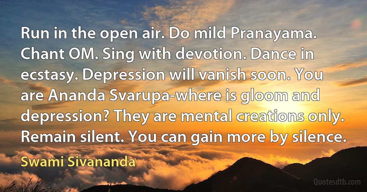 Run in the open air. Do mild Pranayama. Chant OM. Sing with devotion. Dance in ecstasy. Depression will vanish soon. You are Ananda Svarupa-where is gloom and depression? They are mental creations only. Remain silent. You can gain more by silence. (Swami Sivananda)