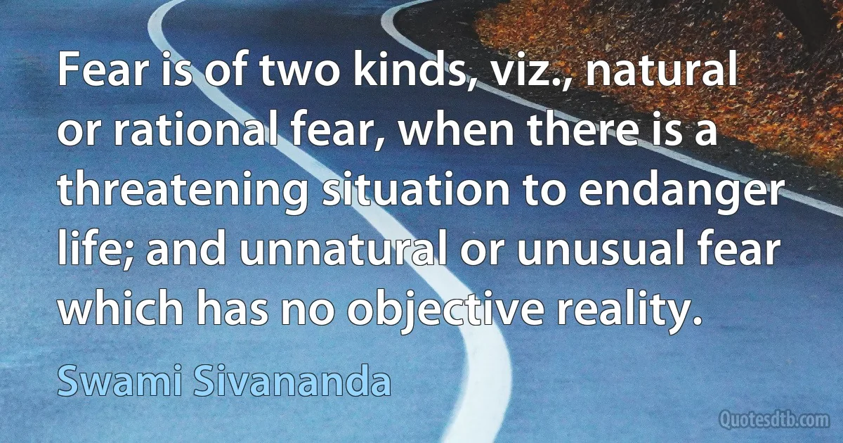 Fear is of two kinds, viz., natural or rational fear, when there is a threatening situation to endanger life; and unnatural or unusual fear which has no objective reality. (Swami Sivananda)