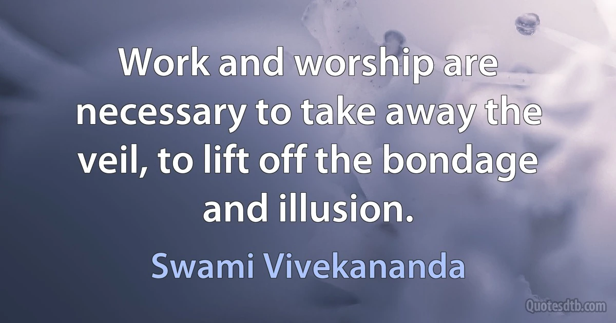 Work and worship are necessary to take away the veil, to lift off the bondage and illusion. (Swami Vivekananda)