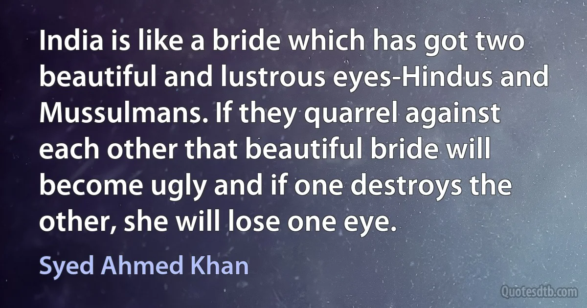 India is like a bride which has got two beautiful and lustrous eyes-Hindus and Mussulmans. If they quarrel against each other that beautiful bride will become ugly and if one destroys the other, she will lose one eye. (Syed Ahmed Khan)