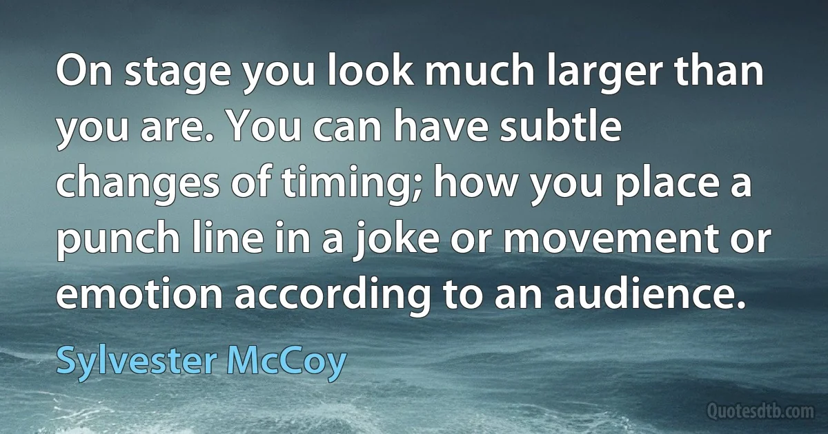 On stage you look much larger than you are. You can have subtle changes of timing; how you place a punch line in a joke or movement or emotion according to an audience. (Sylvester McCoy)