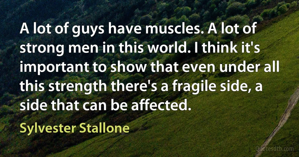 A lot of guys have muscles. A lot of strong men in this world. I think it's important to show that even under all this strength there's a fragile side, a side that can be affected. (Sylvester Stallone)