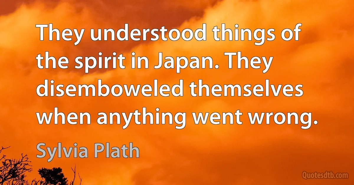 They understood things of the spirit in Japan. They disemboweled themselves when anything went wrong. (Sylvia Plath)