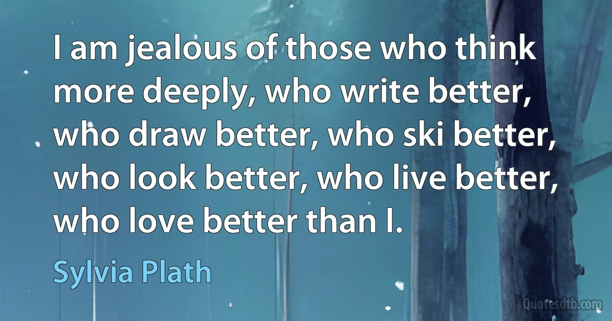 I am jealous of those who think more deeply, who write better, who draw better, who ski better, who look better, who live better, who love better than I. (Sylvia Plath)