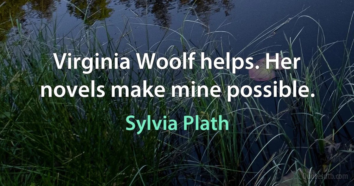 Virginia Woolf helps. Her novels make mine possible. (Sylvia Plath)