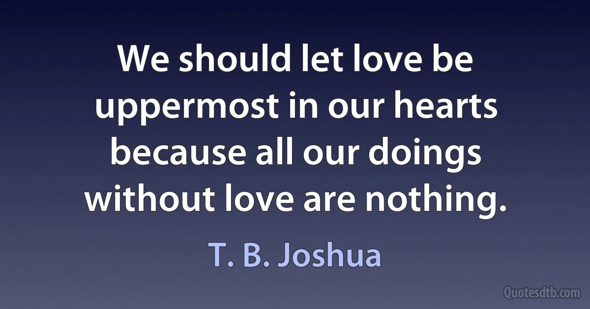 We should let love be uppermost in our hearts because all our doings without love are nothing. (T. B. Joshua)