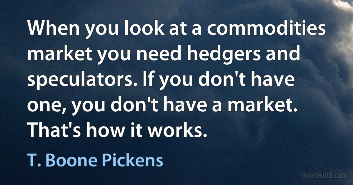 When you look at a commodities market you need hedgers and speculators. If you don't have one, you don't have a market. That's how it works. (T. Boone Pickens)