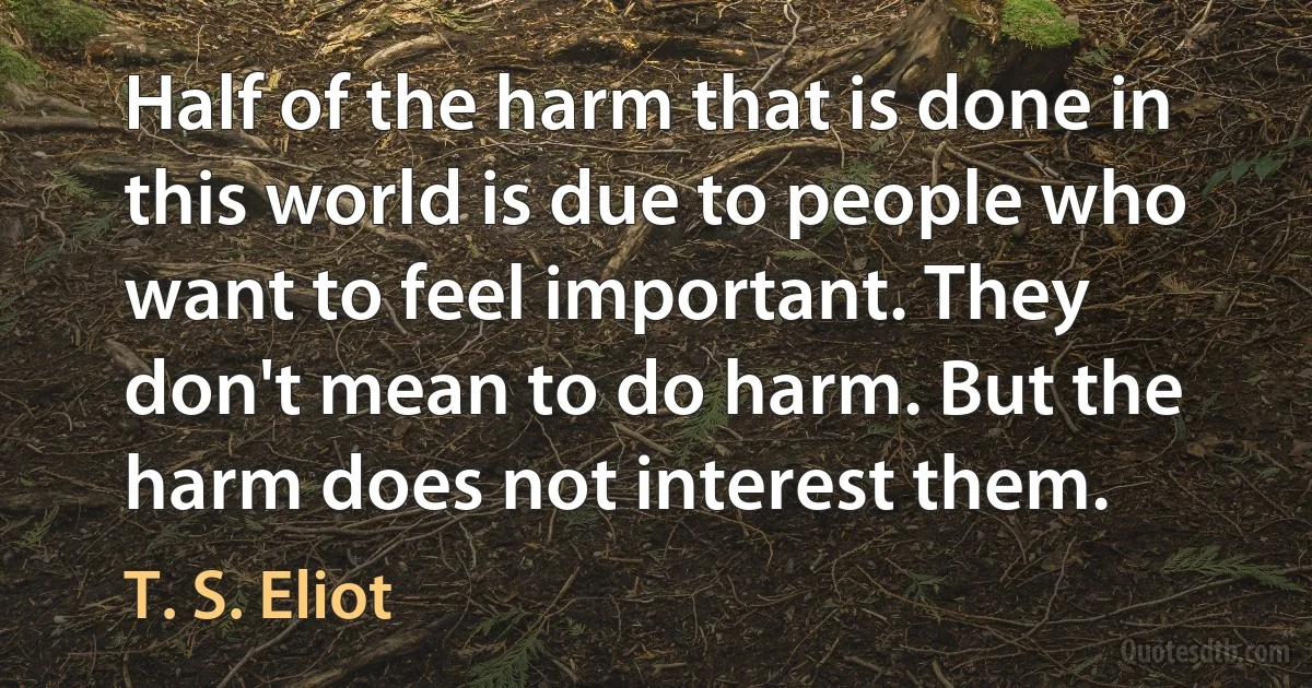 Half of the harm that is done in this world is due to people who want to feel important. They don't mean to do harm. But the harm does not interest them. (T. S. Eliot)