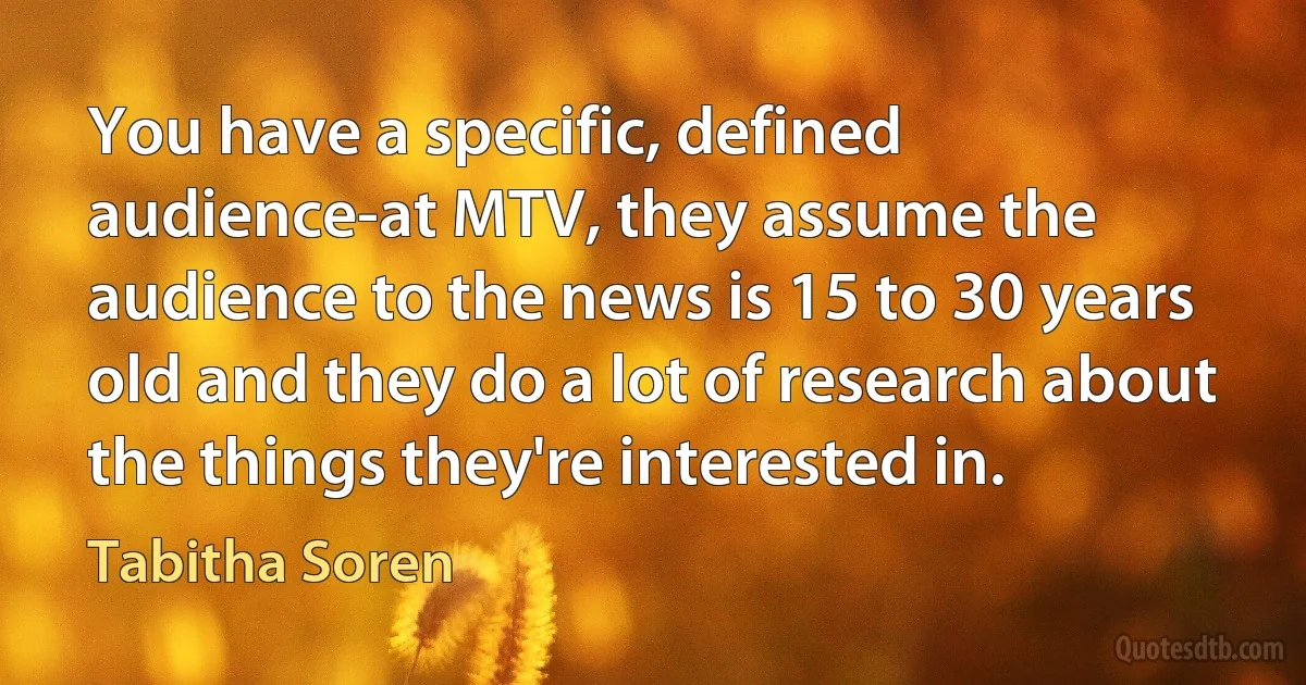 You have a specific, defined audience-at MTV, they assume the audience to the news is 15 to 30 years old and they do a lot of research about the things they're interested in. (Tabitha Soren)