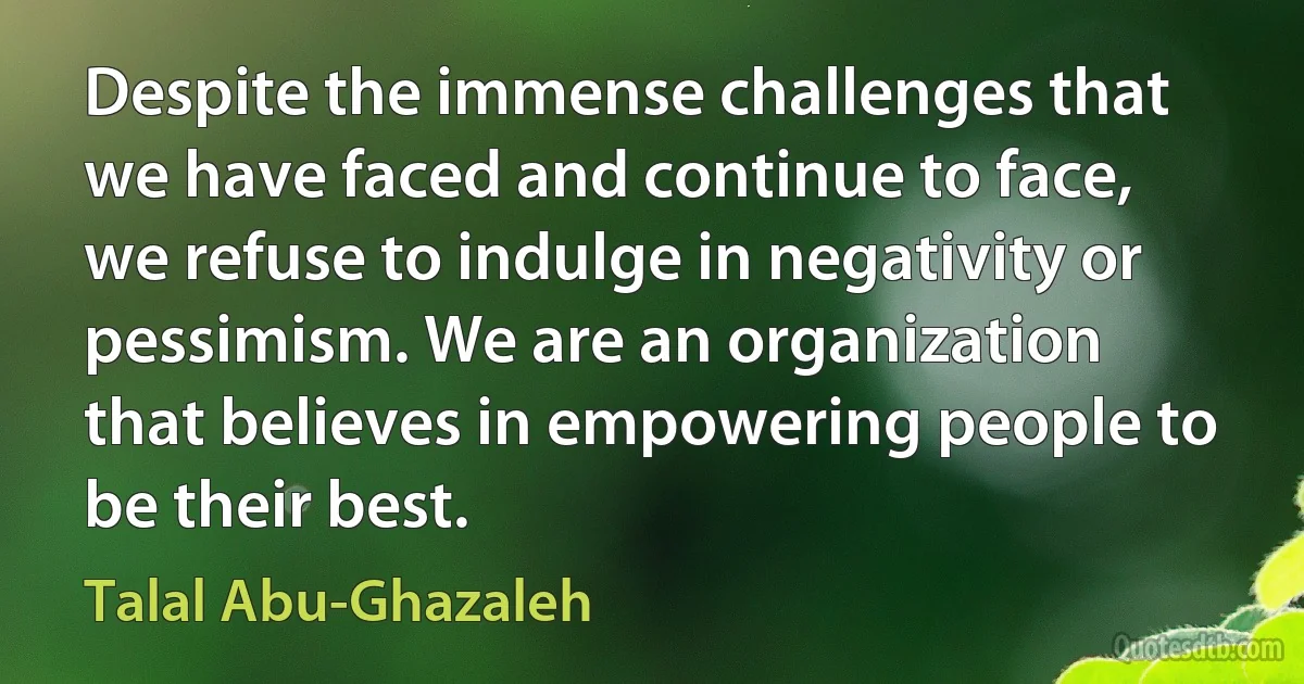 Despite the immense challenges that we have faced and continue to face, we refuse to indulge in negativity or pessimism. We are an organization that believes in empowering people to be their best. (Talal Abu-Ghazaleh)